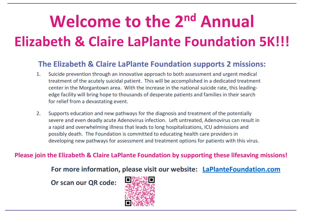 Please Join Us! Saturday May 6, 2023 To Support The Elizabeth & Claire LaPlante Foundation’s 2ND Annual 5K Race! Please join the Elizabeth & Claire LaPlante Foundation by supporting these lifesaving missions: Suicide prevention through an innovative approach to both assessment and urgent medical treatment of the acutely suicidal patient. This will be accomplished in a dedicated treatment center in the Morgantown area. With the increase in the national suicide rate, this leading- edge facility will bring hope to thousands of desperate patients and families in their search for relief from a devastating event. Supporting education and new pathways for the diagnosis and treatment of the potentially severe and even deadly acute Adenovirus infection. Left untreated, Adenovirus can result in a rapid and overwhelming illness that leads to long hospitalizations, ICU admissions and possibly death. The Foundation is committed to educating health providers in developing new pathways for assessment and treatment options for patients with this virus. For more information, please visit our website: LaPlanteFoundation.com 